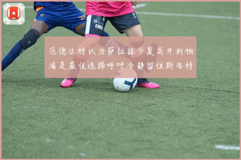 范德法特认为萨拉赫今夏离开利物浦是最佳选择呼吁冷静留住斯洛特