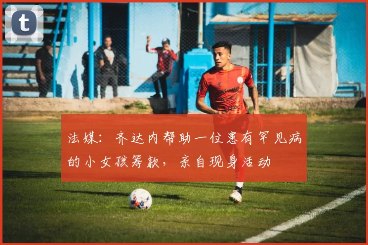 法媒：齐达内帮助一位患有罕见病的小女孩筹款，亲自现身活动
