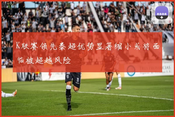 K联赛领先泰超优势显著缩小或将面临被超越风险