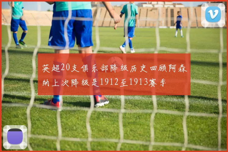 英超20支俱乐部降级历史回顾阿森纳上次降级是1912至1913赛季