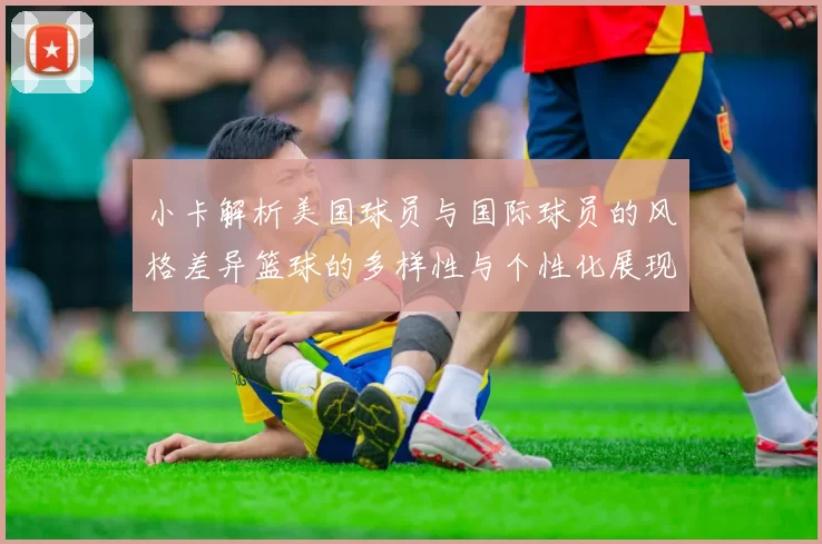 小卡解析美国球员与国际球员的风格差异篮球的多样性与个性化展现
