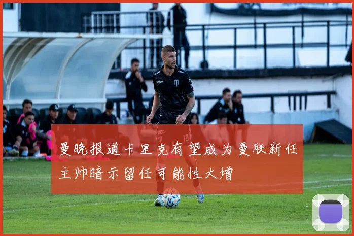 曼晚报道卡里克有望成为曼联新任主帅暗示留任可能性大增