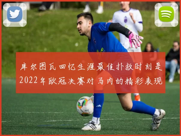 库尔图瓦回忆生涯最佳扑救时刻是2022年欧冠决赛对马内的精彩表现