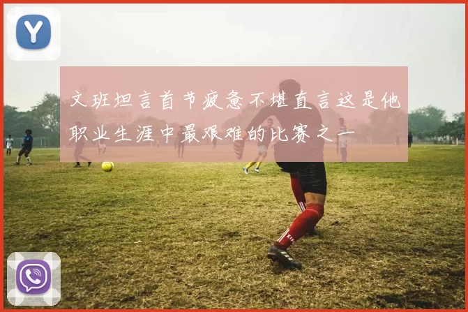 文班坦言首节疲惫不堪直言这是他职业生涯中最艰难的比赛之一