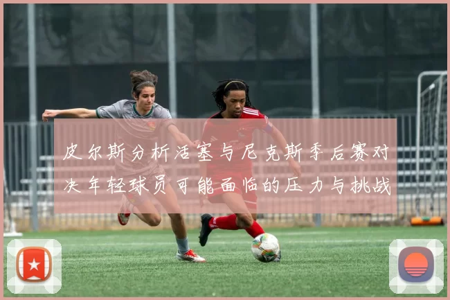 皮尔斯分析活塞与尼克斯季后赛对决年轻球员可能面临的压力与挑战