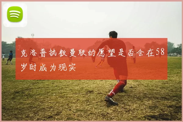 克洛普执教曼联的愿望是否会在58岁时成为现实