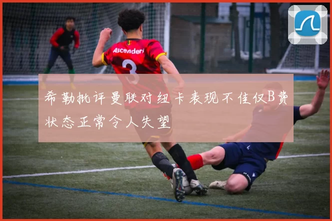 希勒批评曼联对纽卡表现不佳仅B费状态正常令人失望