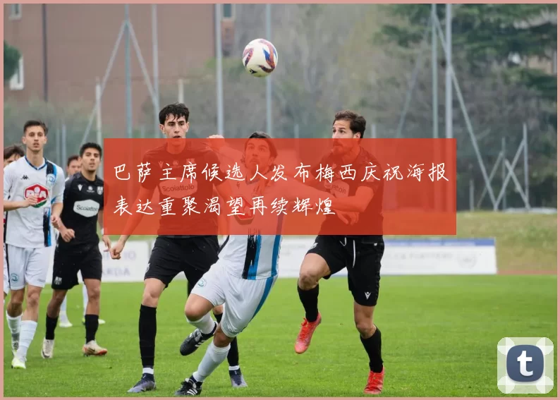 巴萨主席候选人发布梅西庆祝海报表达重聚渴望再续辉煌