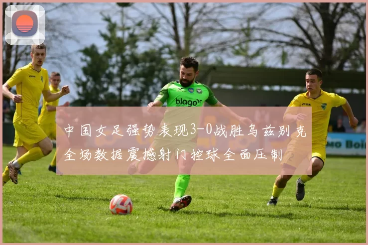 中国女足强势表现3-0战胜乌兹别克全场数据震撼射门控球全面压制