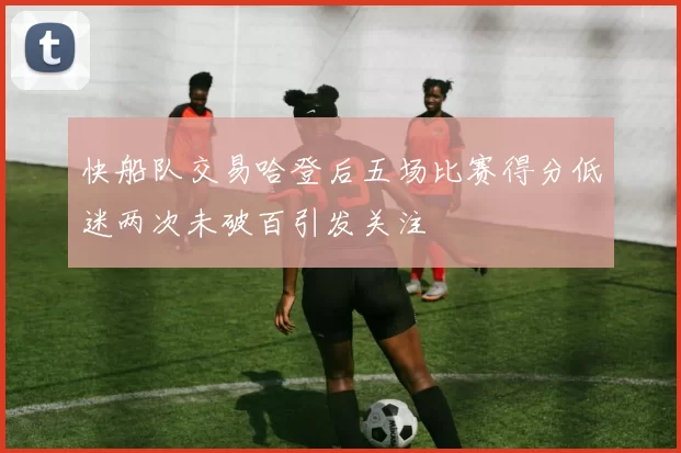 快船队交易哈登后五场比赛得分低迷两次未破百引发关注