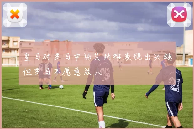 皇马对罗马中场艾纳维表现出兴趣但罗马不愿意放人
