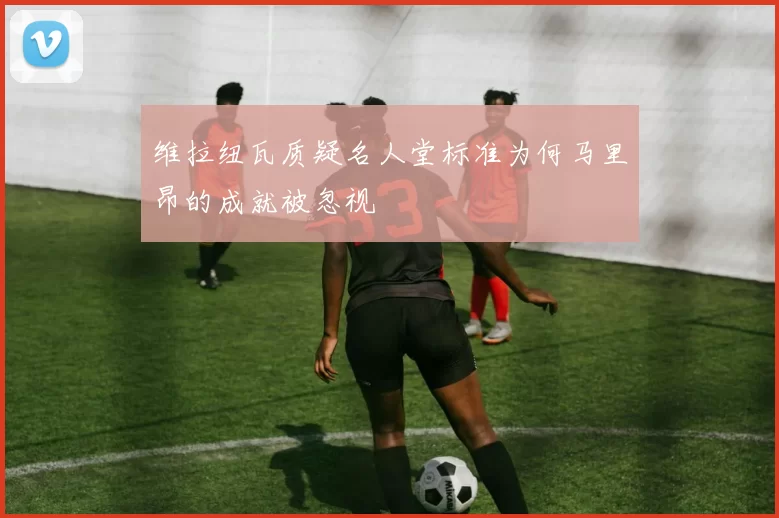 维拉纽瓦质疑名人堂标准为何马里昂的成就被忽视