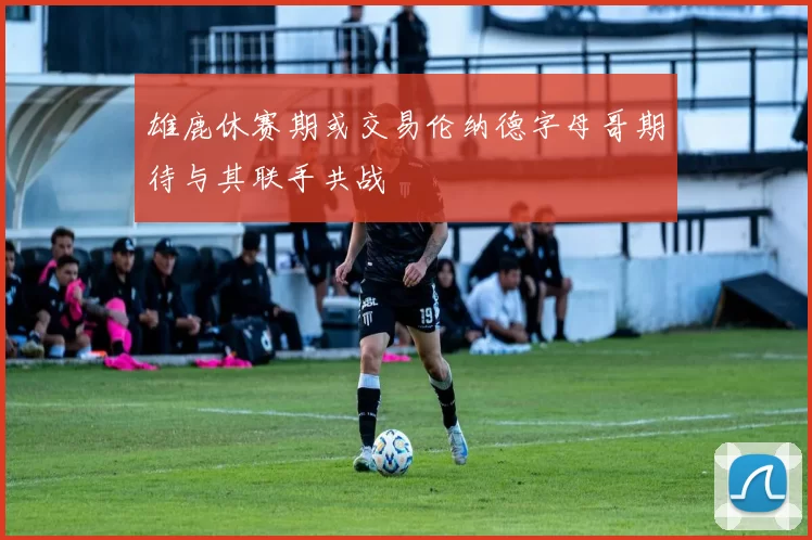 雄鹿休赛期或交易伦纳德字母哥期待与其联手共战