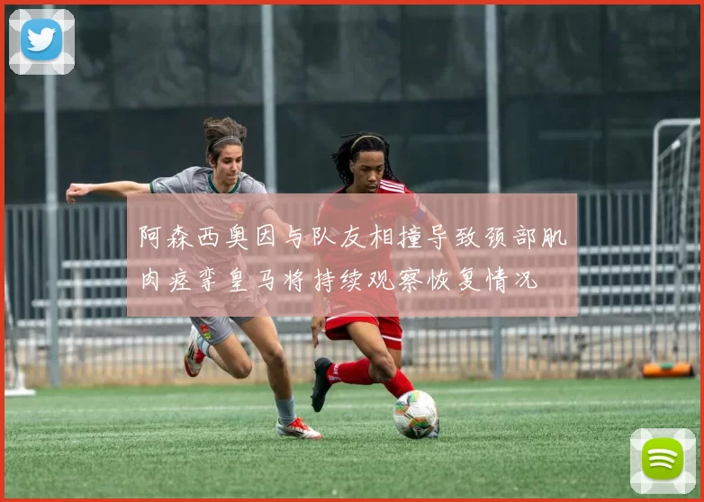 阿森西奥因与队友相撞导致颈部肌肉痉挛皇马将持续观察恢复情况