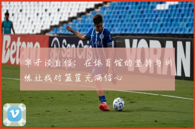 华子谈自信：在体育馆的坚持与训练让我对篮筐充满信心