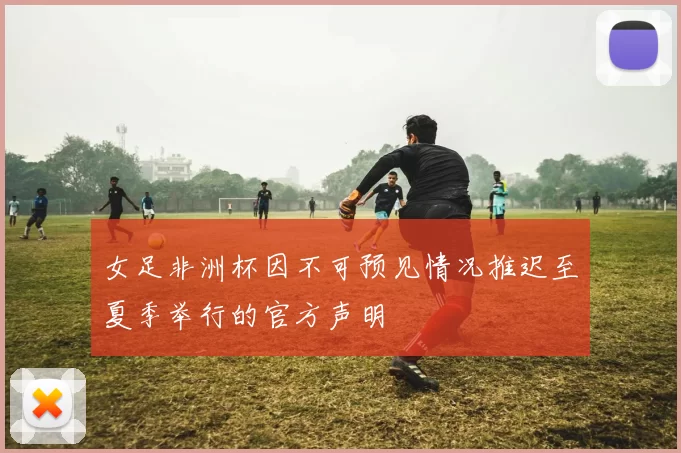 女足非洲杯因不可预见情况推迟至夏季举行的官方声明