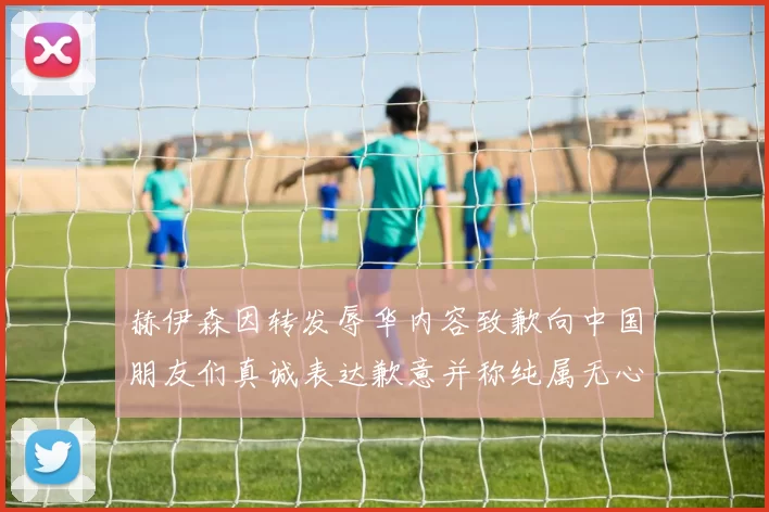赫伊森因转发辱华内容致歉向中国朋友们真诚表达歉意并称纯属无心之过