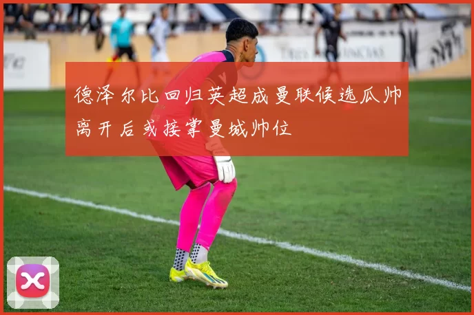 德泽尔比回归英超成曼联候选瓜帅离开后或接掌曼城帅位