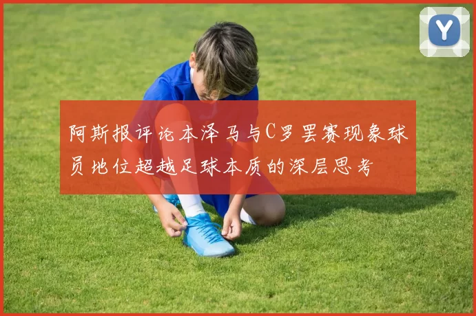 阿斯报评论本泽马与C罗罢赛现象球员地位超越足球本质的深层思考