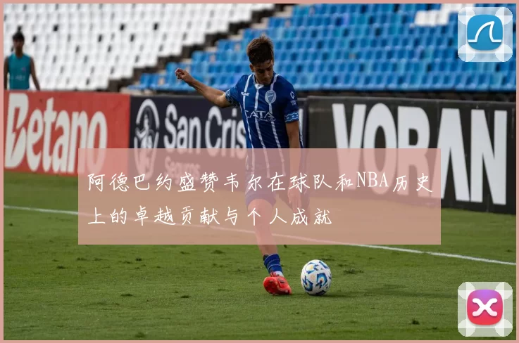 阿德巴约盛赞韦尔在球队和NBA历史上的卓越贡献与个人成就
