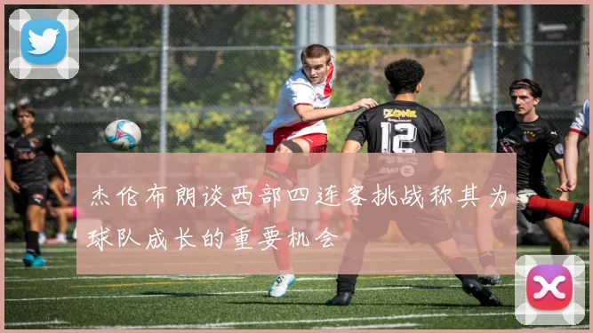 杰伦布朗谈西部四连客挑战称其为球队成长的重要机会