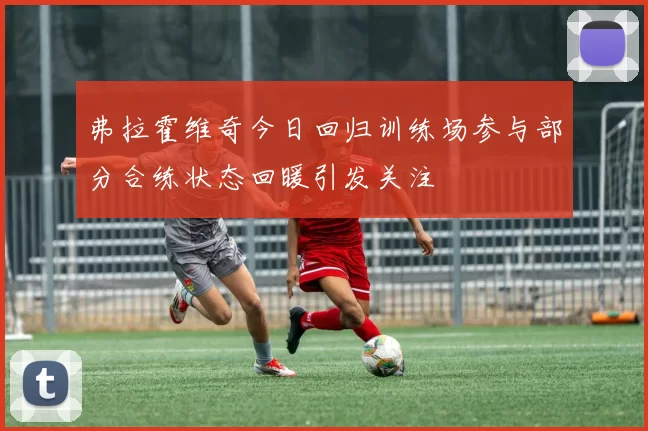 弗拉霍维奇今日回归训练场参与部分合练状态回暖引发关注