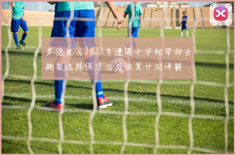 罗德里戈2023年遭遇十字韧带部分撕裂选择保守治疗恢复计划详解