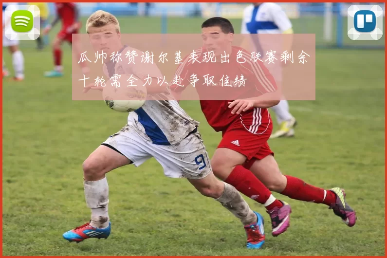 瓜帅称赞谢尔基表现出色联赛剩余十轮需全力以赴争取佳绩