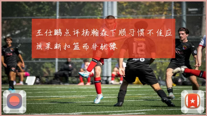 王仕鹏点评杨瀚森下顺习惯不佳应该果断扣篮而非犹豫