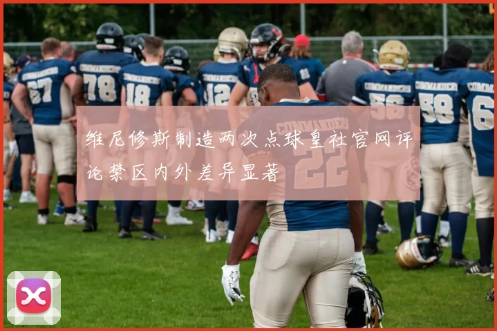 维尼修斯制造两次点球皇社官网评论禁区内外差异显著